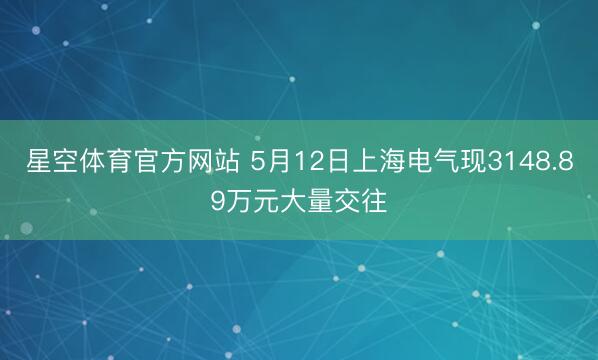 星空体育官方网站 5月12日上海电气现3148.89万元大量交往
