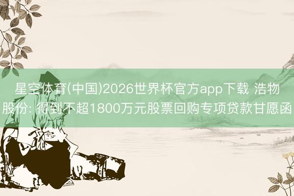 星空体育(中国)2026世界杯官方app下载 浩物股份: 得到不超1800万元股票回购专项贷款甘愿函