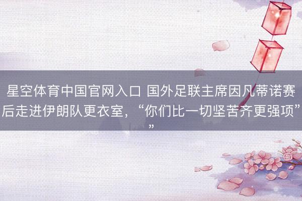 星空体育中国官网入口 国外足联主席因凡蒂诺赛后走进伊朗队更衣室，“你们比一切坚苦齐更强项”