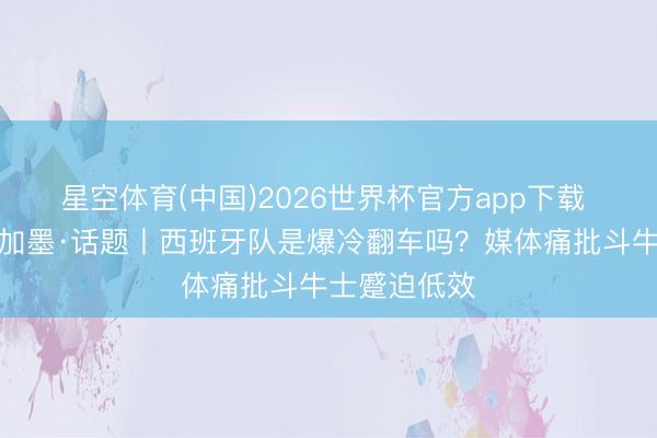 星空体育(中国)2026世界杯官方app下载 碰杯好意思加墨·话题丨西班牙队是爆冷翻车吗？媒体痛批斗牛士蹙迫低效