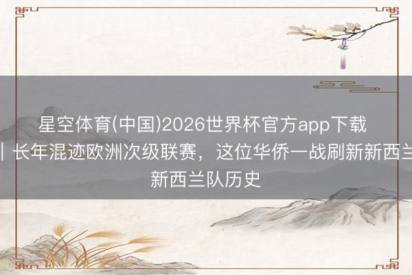 星空体育(中国)2026世界杯官方app下载 寰球杯｜长年混迹欧洲次级联赛，这位华侨一战刷新新西兰队历史
