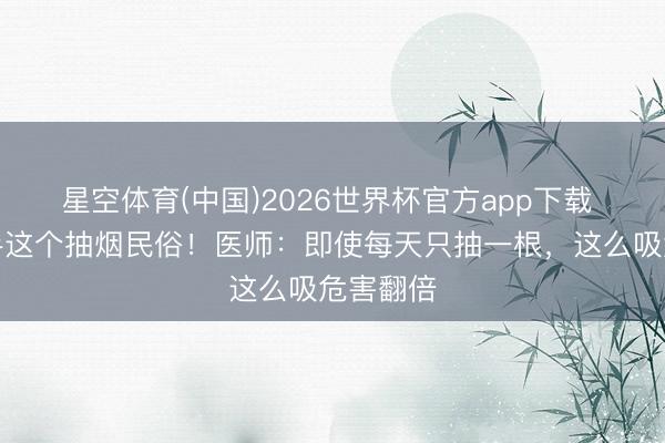 星空体育(中国)2026世界杯官方app下载 坐窝罢手这个抽烟民俗！医师：即使每天只抽一根，这么吸危害翻倍