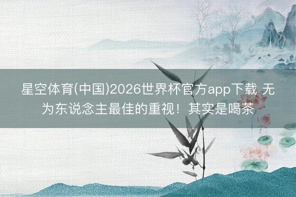 星空体育(中国)2026世界杯官方app下载 无为东说念主最佳的重视！其实是喝茶