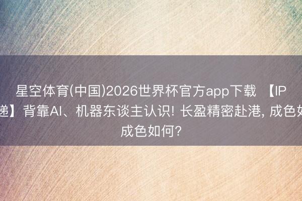 星空体育(中国)2026世界杯官方app下载 【IPO速递】背靠AI、机器东谈主认识! 长盈精密赴港, 成色如何?