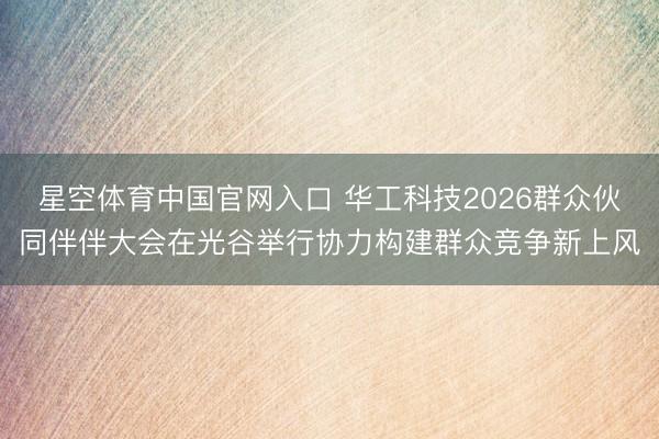 星空体育中国官网入口 华工科技2026群众伙同伴伴大会在光谷举行协力构建群众竞争新上风