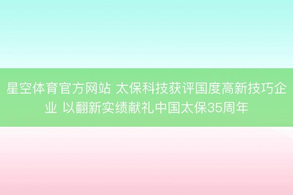星空体育官方网站 太保科技获评国度高新技巧企业 以翻新实绩献礼中国太保35周年