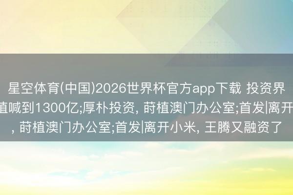 星空体育(中国)2026世界杯官方app下载 投资界24h | 快手可灵， 估值喊到1300亿;厚朴投资， 莳植澳门办公室;首发|离开小米， 王腾又融资了