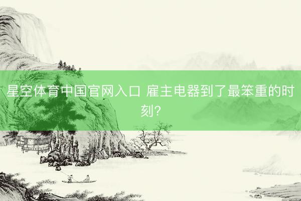 星空体育中国官网入口 雇主电器到了最笨重的时刻?