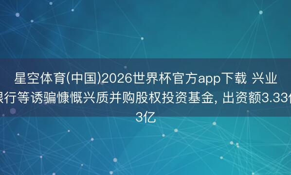 星空体育(中国)2026世界杯官方app下载 兴业银行等诱骗慷慨兴质并购股权投资基金， 出资额3.33亿