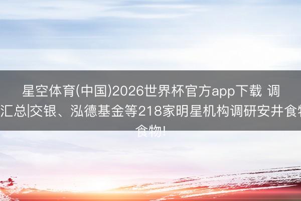 星空体育(中国)2026世界杯官方app下载 调研汇总|交银、泓德基金等218家明星机构调研安井食物!