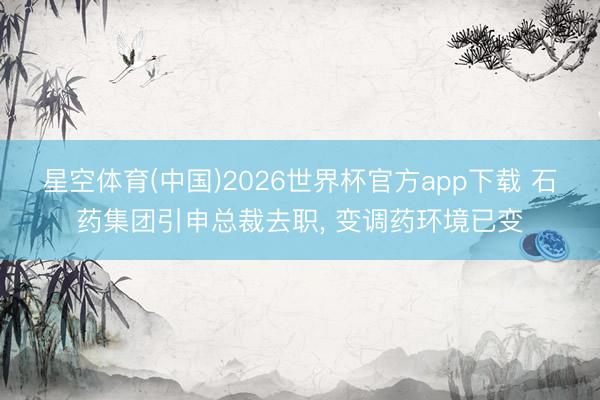 星空体育(中国)2026世界杯官方app下载 石药集团引申总裁去职, 变调药环境已变