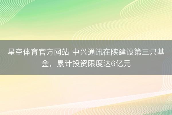 星空体育官方网站 中兴通讯在陕建设第三只基金，累计投资限度达6亿元