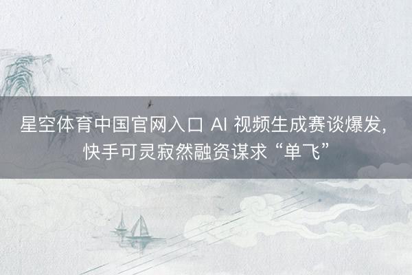 星空体育中国官网入口 AI 视频生成赛谈爆发, 快手可灵寂然融资谋求 “单飞”