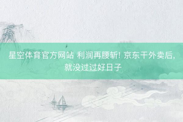 星空体育官方网站 利润再腰斩! 京东干外卖后, 就没过过好日子