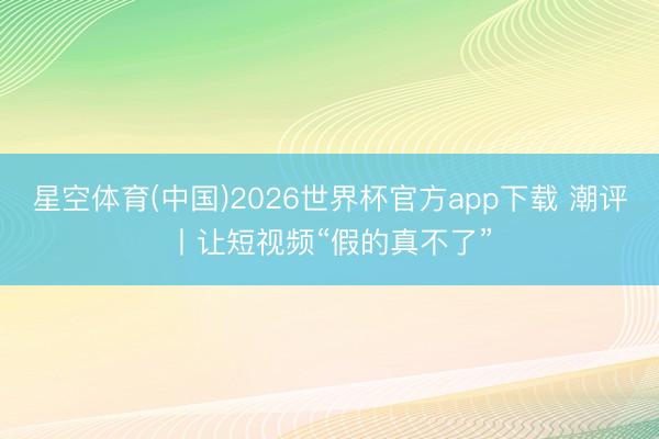 星空体育(中国)2026世界杯官方app下载 潮评丨让短视频“假的真不了”