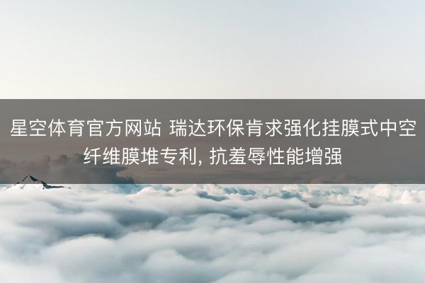 星空体育官方网站 瑞达环保肯求强化挂膜式中空纤维膜堆专利, 抗羞辱性能增强