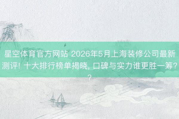 星空体育官方网站 2026年5月上海装修公司最新测评! 十大排行榜单揭晓， 口碑与实力谁更胜一筹?