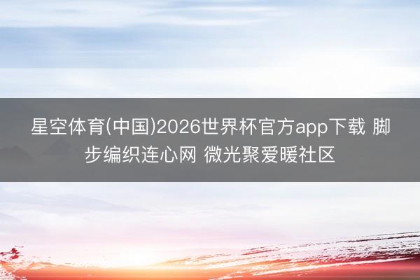 星空体育(中国)2026世界杯官方app下载 脚步编织连心网 微光聚爱暖社区