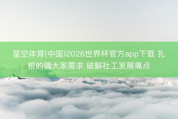 星空体育(中国)2026世界杯官方app下载 扎根的确大家需求 破解社工发展痛点