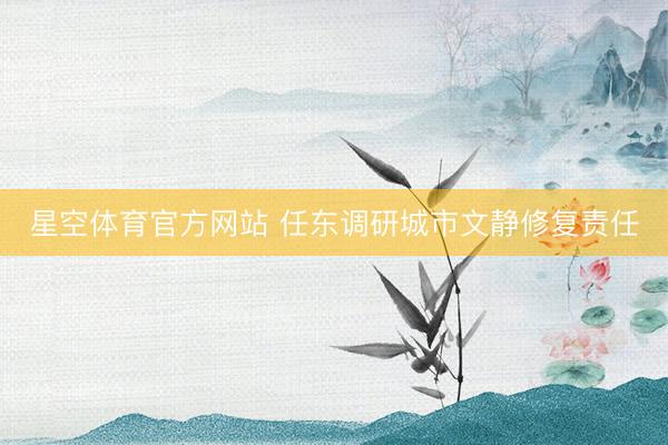 星空体育官方网站 任东调研城市文静修复责任