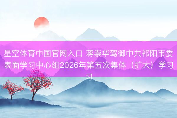星空体育中国官网入口 蒋崇华驾御中共祁阳市委表面学习中心组2026年第五次集体(扩大)学习