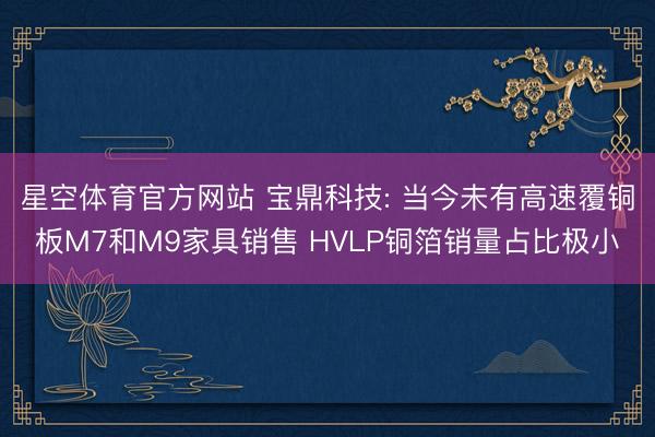 星空体育官方网站 宝鼎科技: 当今未有高速覆铜板M7和M9家具销售 HVLP铜箔销量占比极小