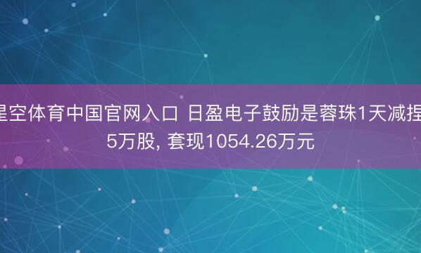 星空体育中国官网入口 日盈电子鼓励是蓉珠1天减捏15万股, 套现1054.26万元