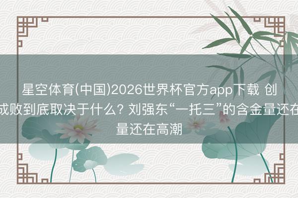 星空体育(中国)2026世界杯官方app下载 创业的成败到底取决于什么? 刘强东“一托三”的含金量还在高潮