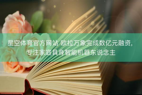 星空体育官方网站 欧拉万象完成数亿元融资， 专注家庭具身智能机器东说念主