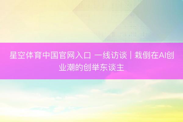 星空体育中国官网入口 一线访谈 | 栽倒在AI创业潮的创举东谈主
