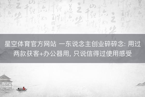 星空体育官方网站 一东说念主创业碎碎念: 用过两款获客+办公器用, 只说信得过使用感受