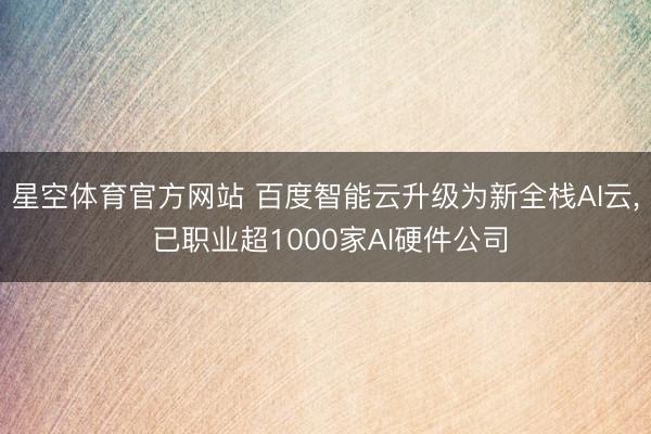 星空体育官方网站 百度智能云升级为新全栈AI云, 已职业超1000家AI硬件公司