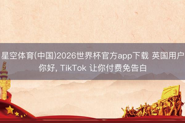 星空体育(中国)2026世界杯官方app下载 英国用户你好, TikTok 让你付费免告白