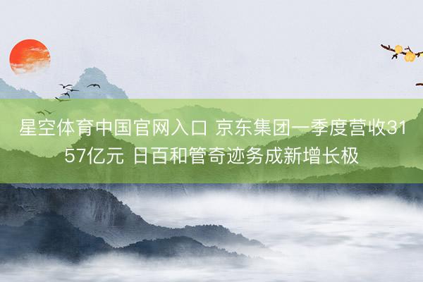 星空体育中国官网入口 京东集团一季度营收3157亿元 日百和管奇迹务成新增长极