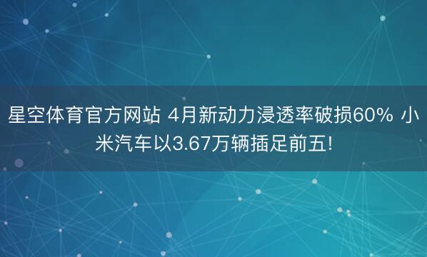 星空体育官方网站 4月新动力浸透率破损60% 小米汽车以3.67万辆插足前五!