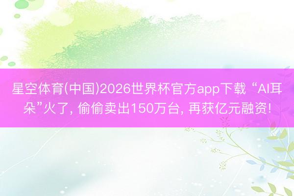 星空体育(中国)2026世界杯官方app下载 “AI耳朵”火了， 偷偷卖出150万台， 再获亿元融资!