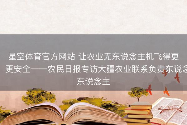 星空体育官方网站 让农业无东说念主机飞得更多、更安全——农民日报专访大疆农业联系负责东说念主