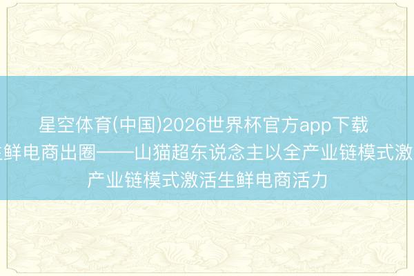 星空体育(中国)2026世界杯官方app下载 全链品控赋能生鲜电商出圈——山猫超东说念主以全产业链模式激活生鲜电商活力