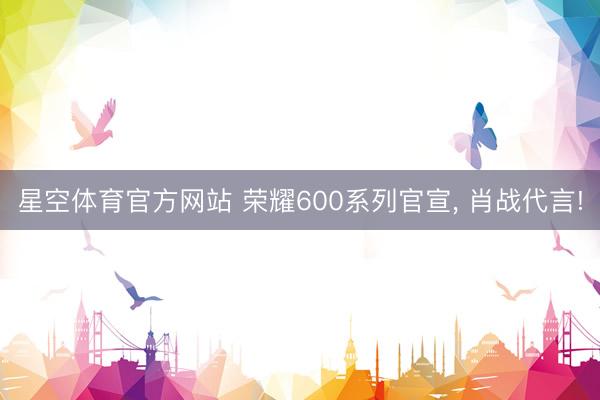 星空体育官方网站 荣耀600系列官宣， 肖战代言!