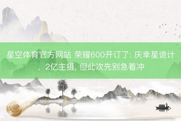 星空体育官方网站 荣耀600开订了: 庆幸星诡计、2亿主摄， 但此次先别急着冲
