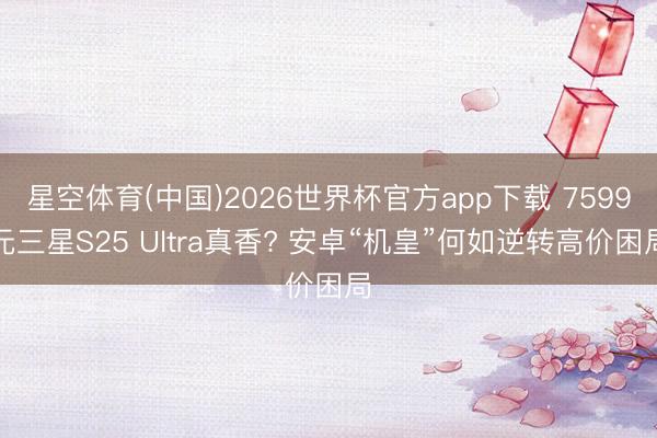星空体育(中国)2026世界杯官方app下载 7599元三星S25 Ultra真香? 安卓“机皇”何如逆转高价困局