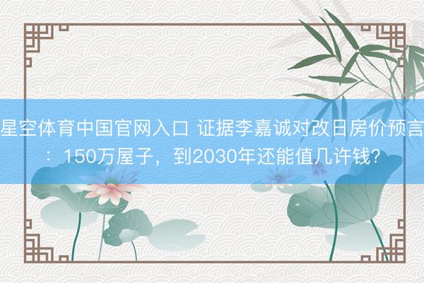 星空体育中国官网入口 证据李嘉诚对改日房价预言:150万屋子,到2030年还能值几许钱?