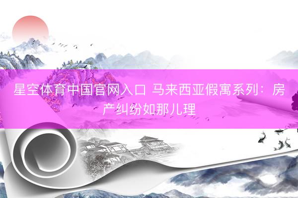 星空体育中国官网入口 马来西亚假寓系列:房产纠纷如那儿理