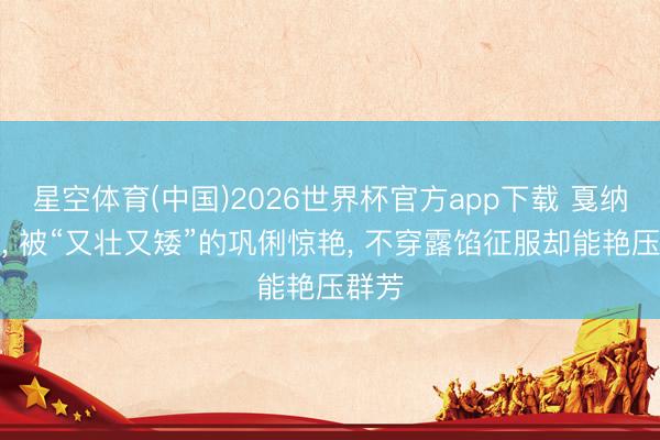 星空体育(中国)2026世界杯官方app下载 戛纳这天， 被“又壮又矮”的巩俐惊艳， 不穿露馅征服却能艳压群芳