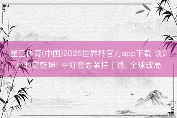 星空体育(中国)2026世界杯官方app下载 谈2小时定乾坤! 中好意思紧持干线, 全球破局