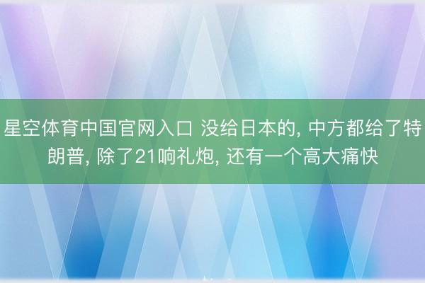 星空体育中国官网入口 没给日本的, 中方都给了特朗普, 除了21响礼炮, 还有一个高大痛快