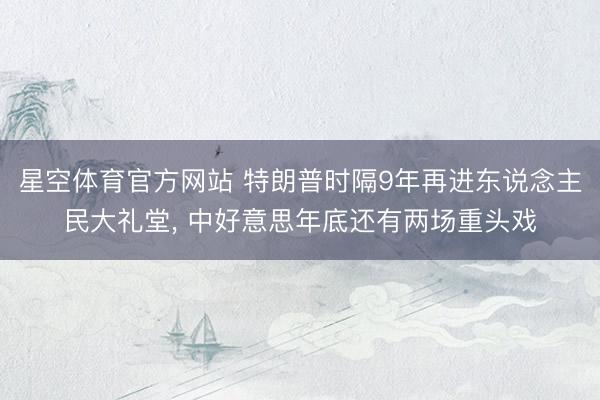 星空体育官方网站 特朗普时隔9年再进东说念主民大礼堂, 中好意思年底还有两场重头戏