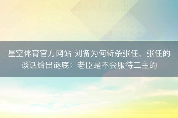 星空体育官方网站 刘备为何斩杀张任,张任的谈话给出谜底:老臣是不会服待二主的