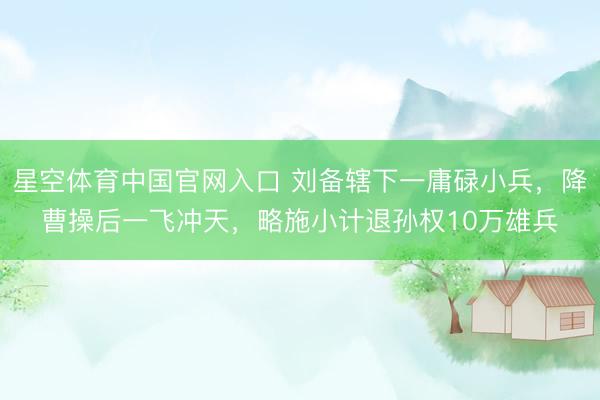 星空体育中国官网入口 刘备辖下一庸碌小兵，降曹操后一飞冲天，略施小计退孙权10万雄兵