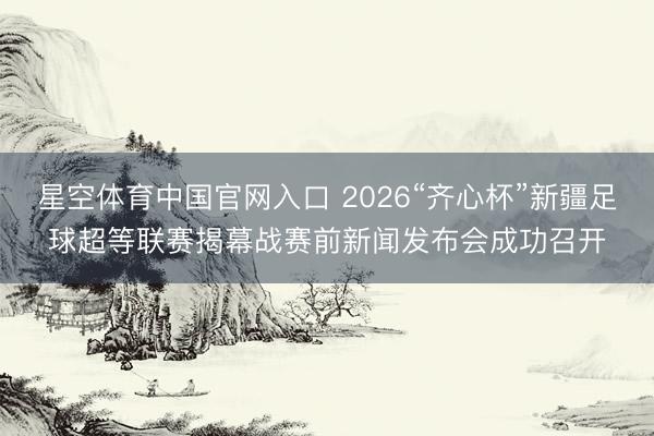 星空体育中国官网入口 2026“齐心杯”新疆足球超等联赛揭幕战赛前新闻发布会成功召开